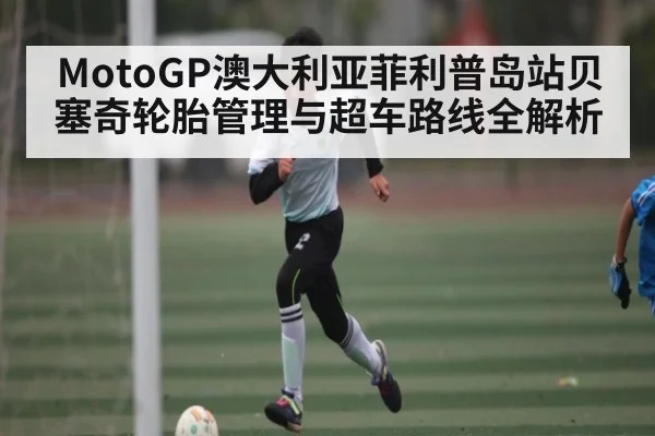 MotoGP澳大利亚菲利普岛站贝塞奇轮胎管理与超车路线全解析